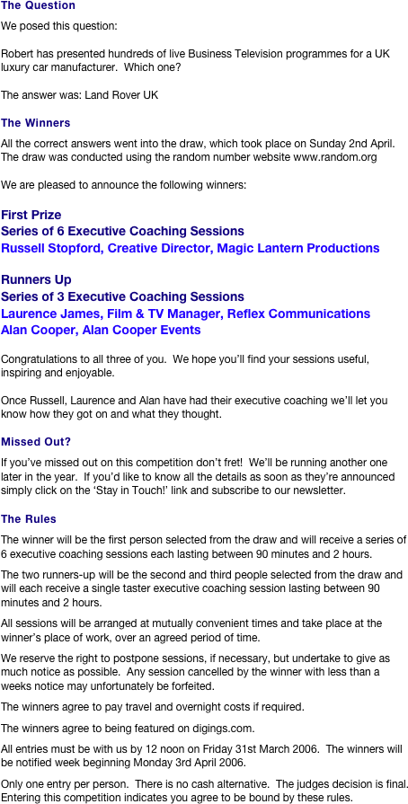 The Question
We posed this question:

Robert has presented hundreds of live Business Television programmes for a UK luxury car manufacturer.  Which one?

The answer was: Land Rover UK

The Winners
All the correct answers went into the draw, which took place on Sunday 2nd April.  The draw was conducted using the random number website www.random.org

We are pleased to announce the following winners:

First Prize
Series of 6 Executive Coaching Sessions
Russell Stopford, Creative Director, Magic Lantern Productions

Runners Up
Series of 3 Executive Coaching Sessions
Laurence James, Film & TV Manager, Reflex Communications
Alan Cooper, Alan Cooper Events 

Congratulations to all three of you.  We hope you’ll find your sessions useful, inspiring and enjoyable.

Once Russell, Laurence and Alan have had their executive coaching we’ll let you know how they got on and what they thought.

Missed Out?
If you’ve missed out on this competition don’t fret!  We’ll be running another one later in the year.  If you’d like to know all the details as soon as they’re announced simply click on the ‘Stay in Touch!’ link and subscribe to our newsletter.

The Rules
The winner will be the first person selected from the draw and will receive a series of 6 executive coaching sessions each lasting between 90 minutes and 2 hours.
The two runners-up will be the second and third people selected from the draw and will each receive a single taster executive coaching session lasting between 90 minutes and 2 hours.
All sessions will be arranged at mutually convenient times and take place at the winner’s place of work, over an agreed period of time.
We reserve the right to postpone sessions, if necessary, but undertake to give as much notice as possible.  Any session cancelled by the winner with less than a weeks notice may unfortunately be forfeited.
The winners agree to pay travel and overnight costs if required.
The winners agree to being featured on digings.com.
All entries must be with us by 12 noon on Friday 31st March 2006.  The winners will be notified week beginning Monday 3rd April 2006.
Only one entry per person.  There is no cash alternative.  The judges decision is final.  Entering this competition indicates you agree to be bound by these rules.