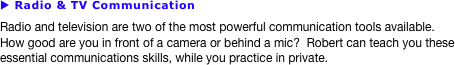 u Radio & TV Communication
Radio and television are two of the most powerful communication tools available.  How good are you in front of a camera or behind a mic?  Robert can teach you these essential communications skills, while you practice in private.