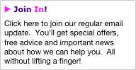 u Join In!
Click here to join our regular email update.  You’ll get special offers, free advice and important news about how we can help you.  All without lifting a finger!