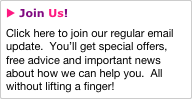 u Join Us!
Click here to join our regular email update.  You’ll get special offers, free advice and important news about how we can help you.  All without lifting a finger!