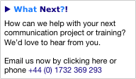 u What Next?!
How can we help with your next communication project or training?  We’d love to hear from you.

Email us now by clicking here or phone +44 (0) 1732 369 293