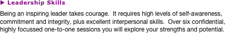 u Leadership Skills
Being an inspiring leader takes courage.  It requires high levels of self-awareness, commitment and integrity, plus excellent interpersonal skills.  Over six confidential, highly focussed one-to-one sessions you will explore your strengths and potential.