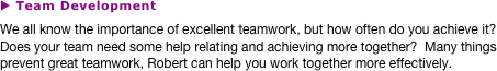 u Team Development
We all know the importance of excellent teamwork, but how often do you achieve it?  Does your team need some help relating and achieving more together?  Many things prevent great teamwork, Robert can help you work together more effectively.