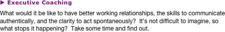 u Executive Coaching
What would it be like to have better working relationships, the skills to communicate authentically, and the clarity to act spontaneously?  It’s not difficult to imagine, so what stops it happening?  Take some time and find out.