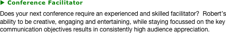 u Conference Facilitator
Does your next conference require an experienced and skilled facilitator?  Robert’s ability to be creative, engaging and entertaining, while staying focussed on the key communication objectives results in consistently high audience appreciation.