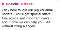 u Special Offers!
Click here to join our regular email update.  You’ll get special offers, free advice and important news about how we can help you.  All without lifting a finger!